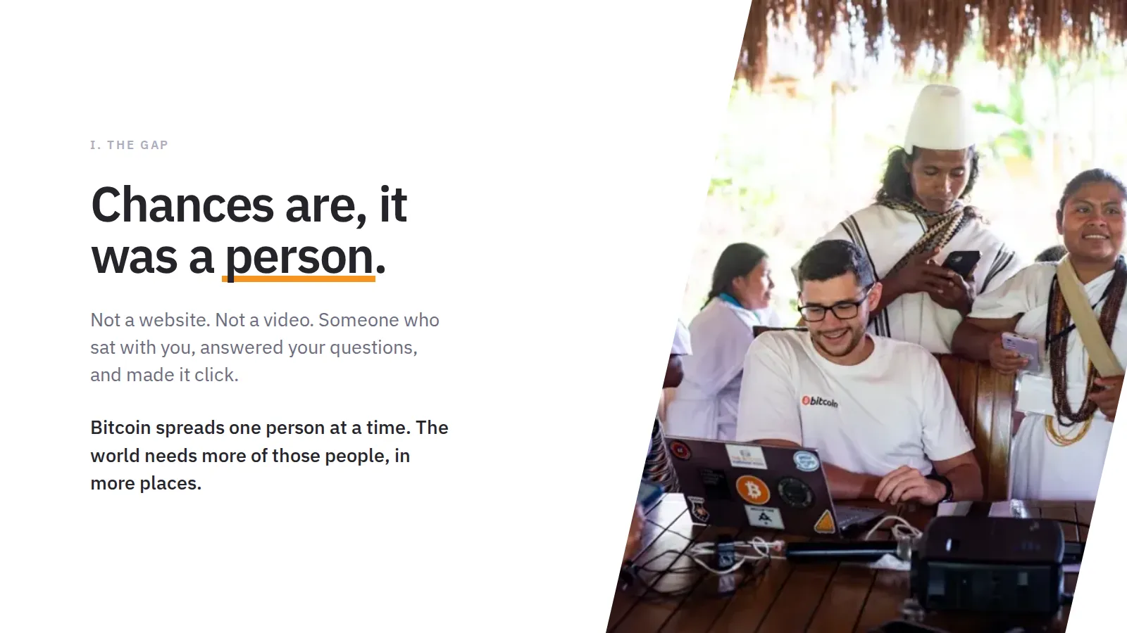 I. The gap Chances are, it was a person. Not a website. Not a video. Someone who sat with you, answered your questions, and made it click. Bitcoin spreads one person at a time. The world needs more of those people, in more places.