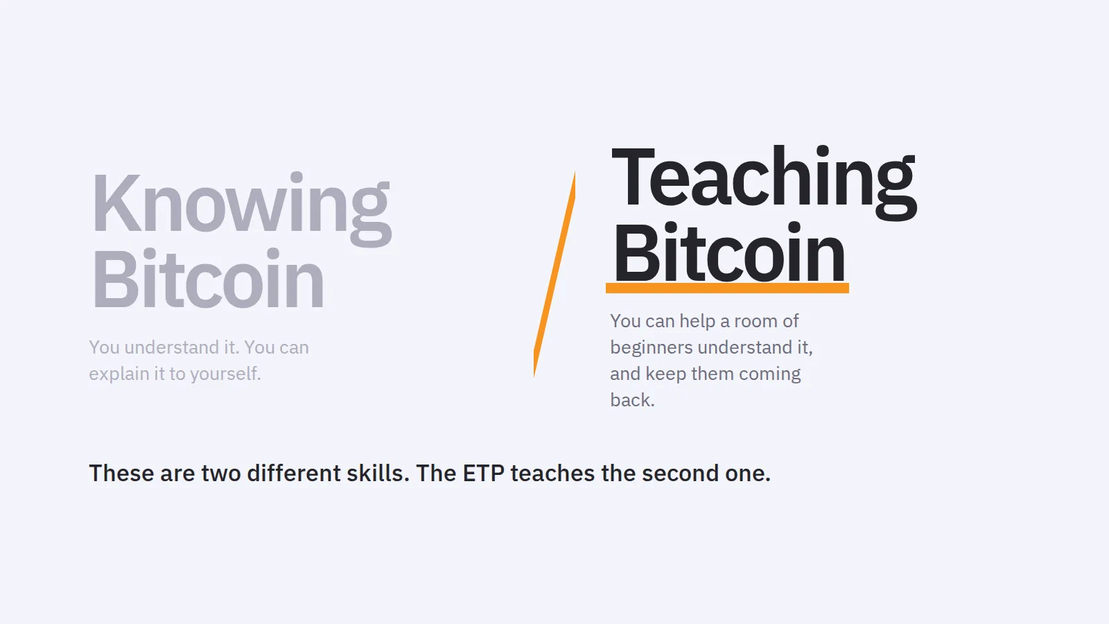 Knowing Bitcoin. You understand it. You can explain it to yourself. Teaching Bitcoin. You can help a room of beginners understand it, and keep them coming back. These are two different skills. The ETP teaches the second one.