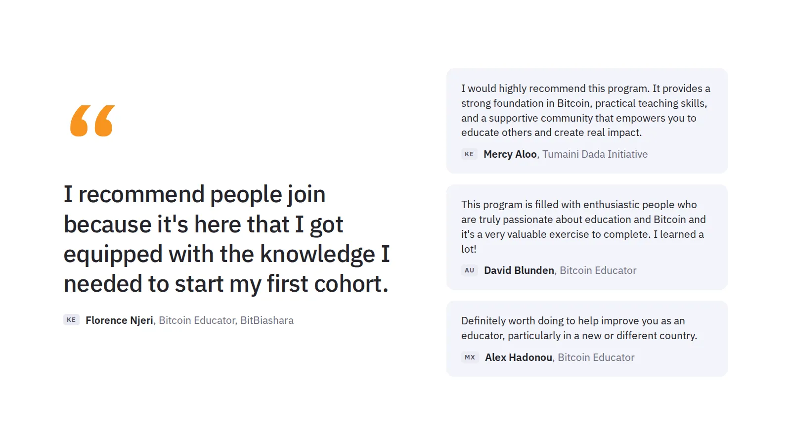 “I recommend people join because it's here that I got equipped with the knowledge I needed to start my first cohort. KE Florence Njeri, Bitcoin Educator, BitBiashara. I would highly recommend this program. It provides a strong foundation in Bitcoin, practical teaching skills, and a supportive community that empowers you to educate others and create real impact. KE Mercy Aloo, Tumaini Dada Initiative. This program is filled with enthusiastic people who are truly passionate about education and Bitcoin and it's a very valuable exercise to complete. I learned a lot! AU David Blunden, Bitcoin Educator. Definitely worth doing to help improve you as an educator, particularly in a new or different country. MX Alex Hadonou, Bitcoin Educator.