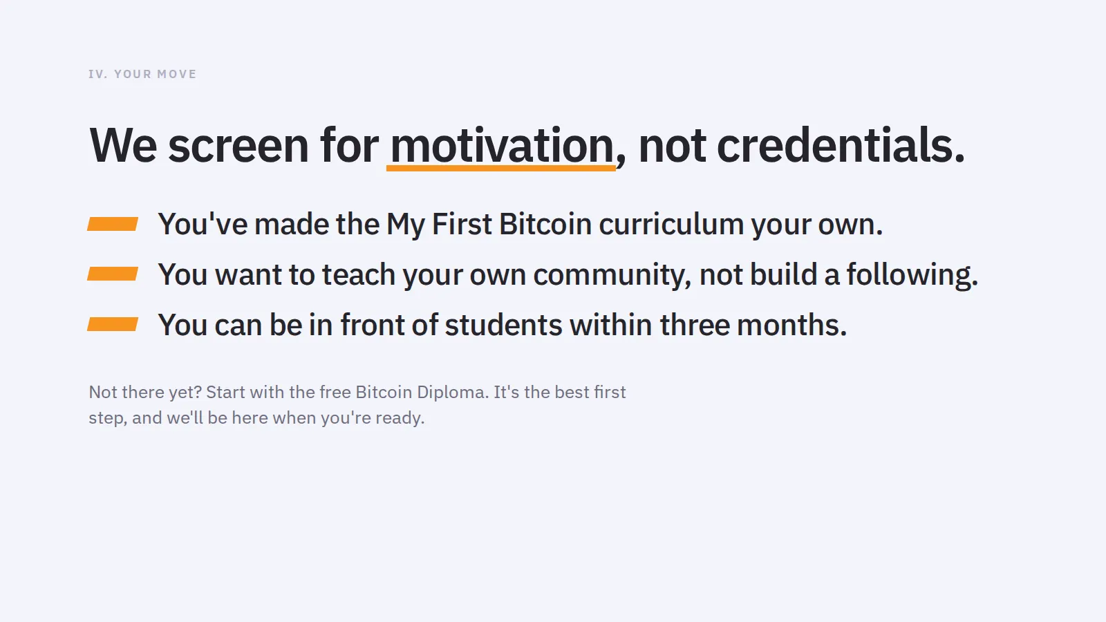 IV. Your move We screen for motivation, not credentials. You've made the My First Bitcoin curriculum your own. You want to teach your own community, not build a following. You can be in front of students within three months. Not there yet? Start with the free Bitcoin Diploma. It's the best first step, and we'll be here when you're ready.